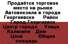 Продаётся торговое место на рынке Автовокзала в городе Георгиевске.  › Район ­ Город Георгиевск Центр города  › Улица ­ Калинина › Дом ­ 20 › Цена ­ 700 › Общая площадь ­ 10 - Ставропольский край Недвижимость » Помещения продажа   